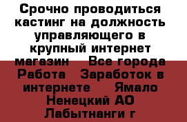 Срочно проводиться кастинг на должность управляющего в крупный интернет-магазин. - Все города Работа » Заработок в интернете   . Ямало-Ненецкий АО,Лабытнанги г.